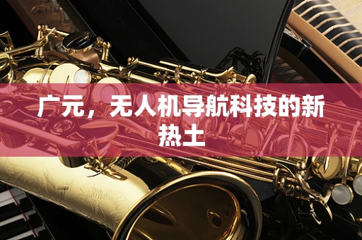 广元，无人机导航科技的新热土
