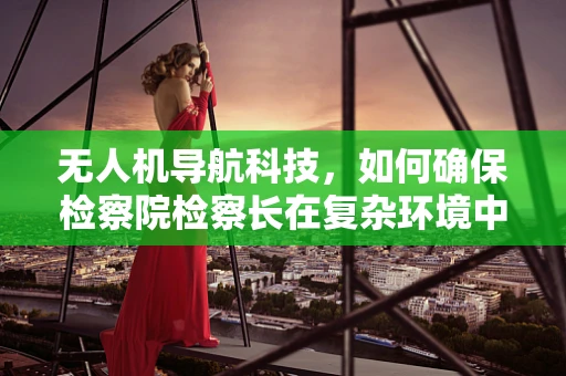 无人机导航科技，如何确保检察院检察长在复杂环境中的安全？