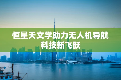 恒星天文学助力无人机导航科技新飞跃