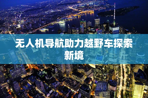 无人机导航助力越野车探索新境