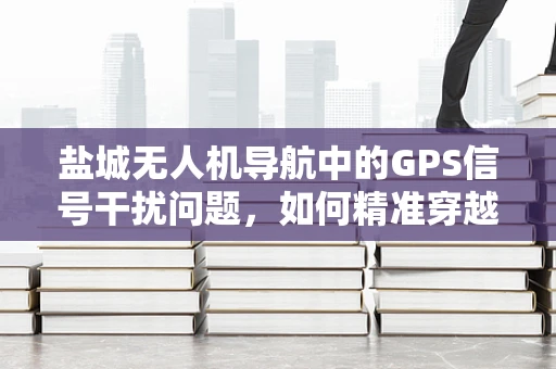 盐城无人机导航中的GPS信号干扰问题，如何精准穿越高楼林立的市区？