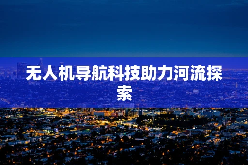 无人机导航科技助力河流探索