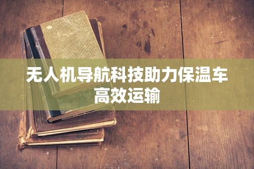 无人机导航科技助力保温车高效运输