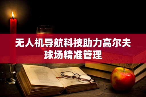无人机导航科技助力高尔夫球场精准管理