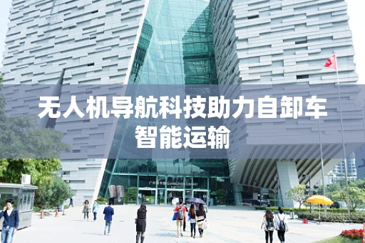 无人机导航科技助力自卸车智能运输