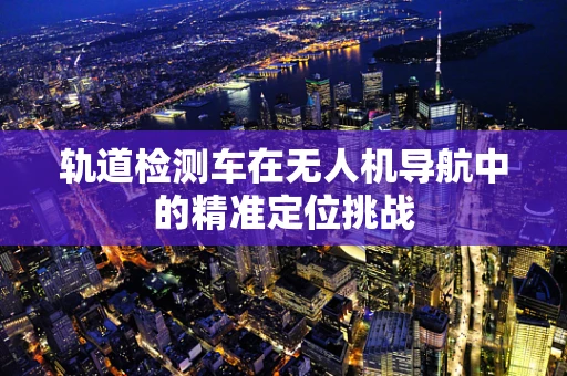 轨道检测车在无人机导航中的精准定位挑战