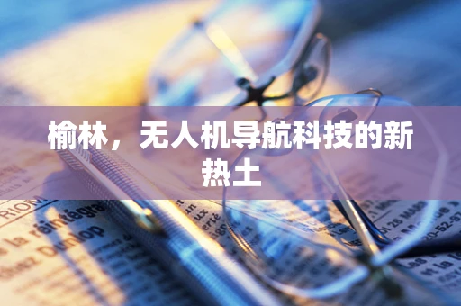 榆林，无人机导航科技的新热土