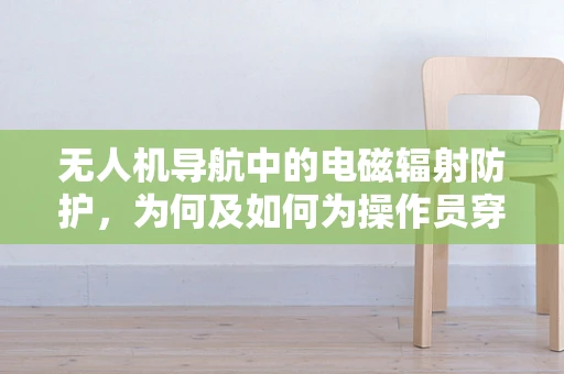 无人机导航中的电磁辐射防护，为何及如何为操作员穿上‘隐形防护服’？