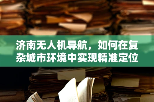 济南无人机导航，如何在复杂城市环境中实现精准定位？