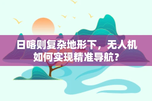 日喀则复杂地形下，无人机如何实现精准导航？