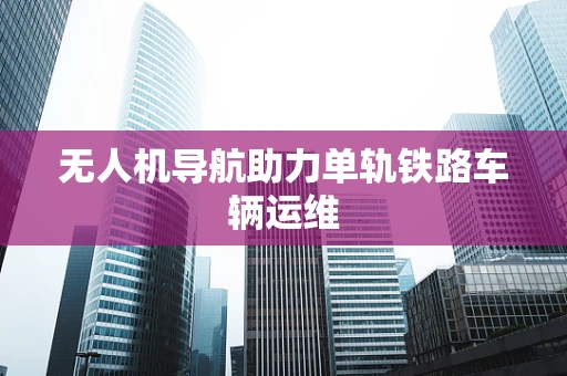 无人机导航助力单轨铁路车辆运维
