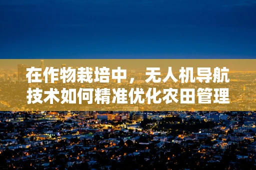 在作物栽培中，无人机导航技术如何精准优化农田管理？