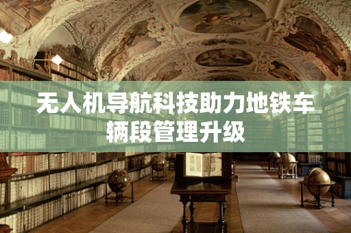 无人机导航科技助力地铁车辆段管理升级
