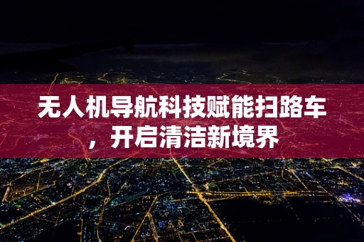 无人机导航科技赋能扫路车，开启清洁新境界