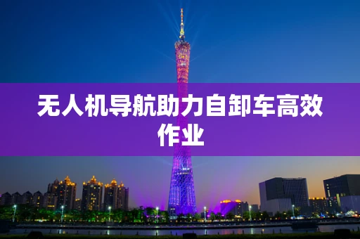 无人机导航助力自卸车高效作业