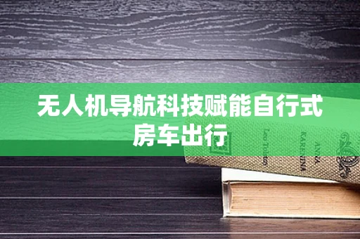 无人机导航科技赋能自行式房车出行