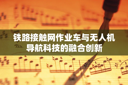 铁路接触网作业车与无人机导航科技的融合创新