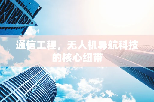 通信工程，无人机导航科技的核心纽带
