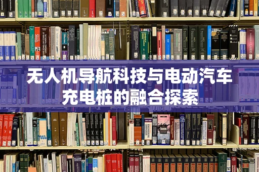 无人机导航科技与电动汽车充电桩的融合探索