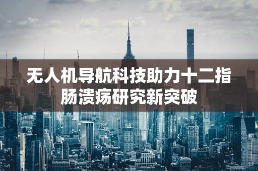 无人机导航科技助力十二指肠溃疡研究新突破
