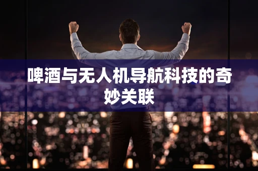 啤酒与无人机导航科技的奇妙关联
