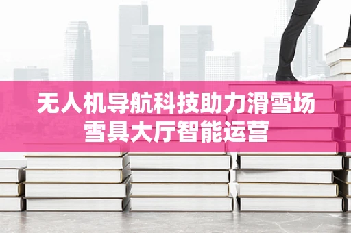 无人机导航科技助力滑雪场雪具大厅智能运营