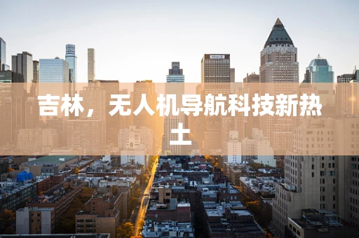 吉林，无人机导航科技新热土