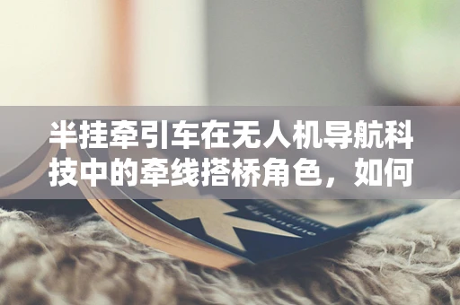 半挂牵引车在无人机导航科技中的牵线搭桥角色，如何实现精准定位与协同？