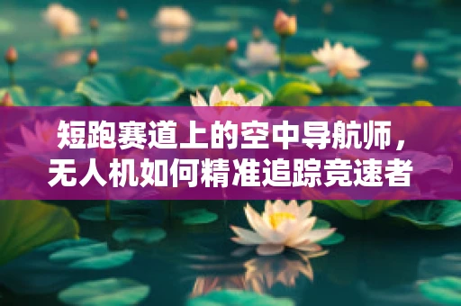 短跑赛道上的空中导航师，无人机如何精准追踪竞速者？