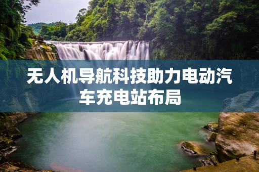 无人机导航科技助力电动汽车充电站布局