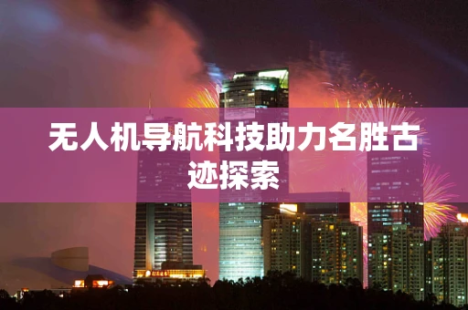 无人机导航科技助力名胜古迹探索