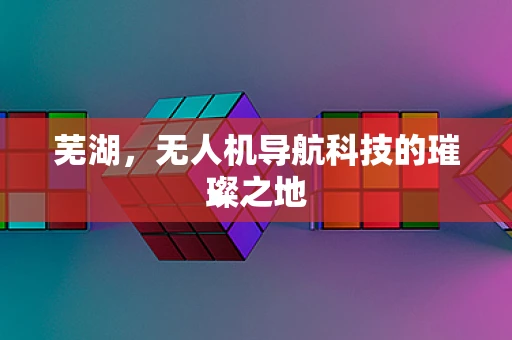 芜湖，无人机导航科技的璀璨之地