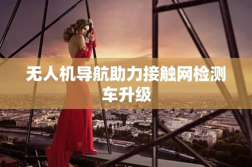 无人机导航助力接触网检测车升级