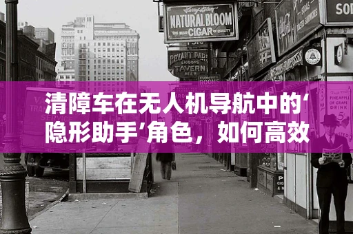 清障车在无人机导航中的‘隐形助手’角色，如何高效协同以提升任务效率？