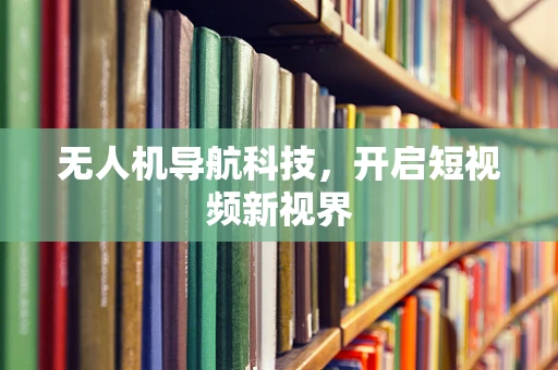 无人机导航科技，开启短视频新视界