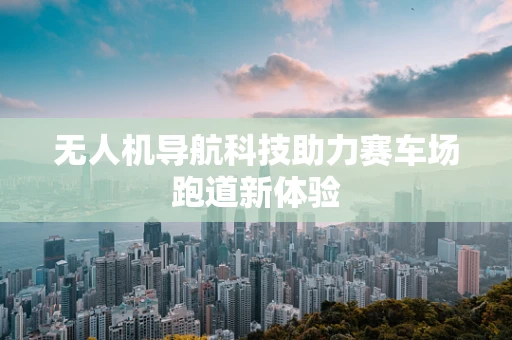 无人机导航科技助力赛车场跑道新体验
