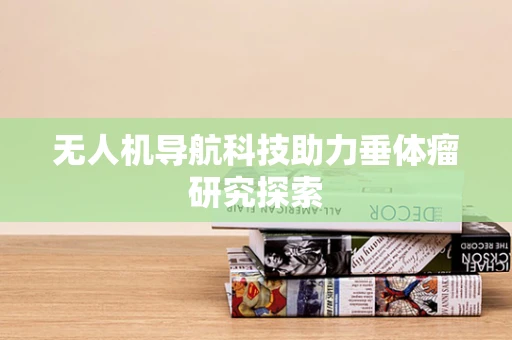 无人机导航科技助力垂体瘤研究探索
