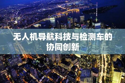 无人机导航科技与检测车的协同创新