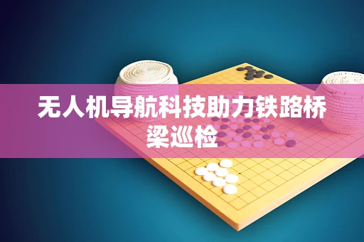 无人机导航科技助力铁路桥梁巡检