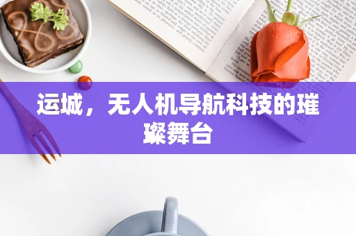 运城，无人机导航科技的璀璨舞台