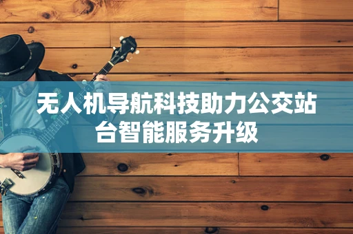 无人机导航科技助力公交站台智能服务升级