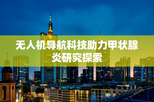 无人机导航科技助力甲状腺炎研究探索