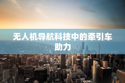 无人机导航科技中的牵引车助力