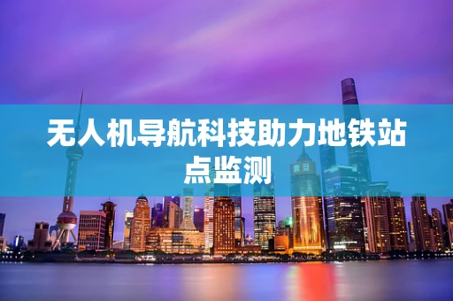 无人机导航科技助力地铁站点监测