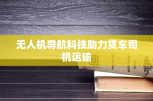 无人机导航科技助力货车司机运输