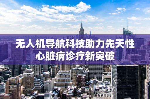 无人机导航科技助力先天性心脏病诊疗新突破