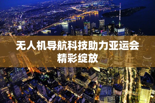 无人机导航科技助力亚运会精彩绽放