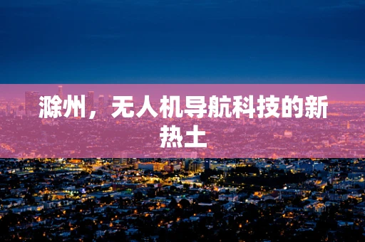 滁州，无人机导航科技的新热土