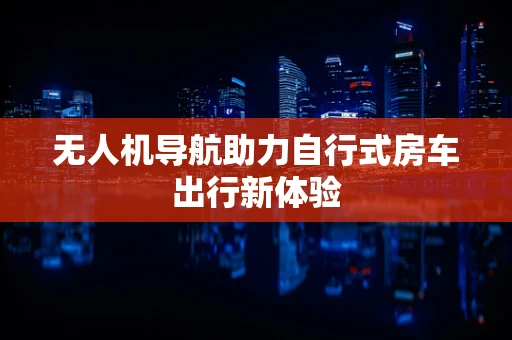 无人机导航助力自行式房车出行新体验
