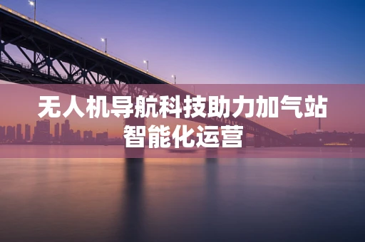 无人机导航科技助力加气站智能化运营
